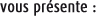 vous présente :